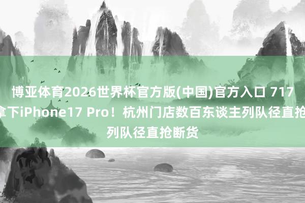 博亚体育2026世界杯官方版(中国)官方入口 7172元拿下iPhone17 Pro！杭州门店数百东谈主列队径直抢断货