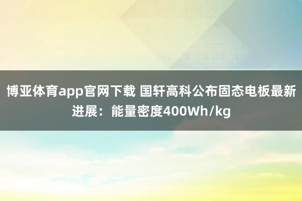 博亚体育app官网下载 国轩高科公布固态电板最新进展：能量密度400Wh/kg