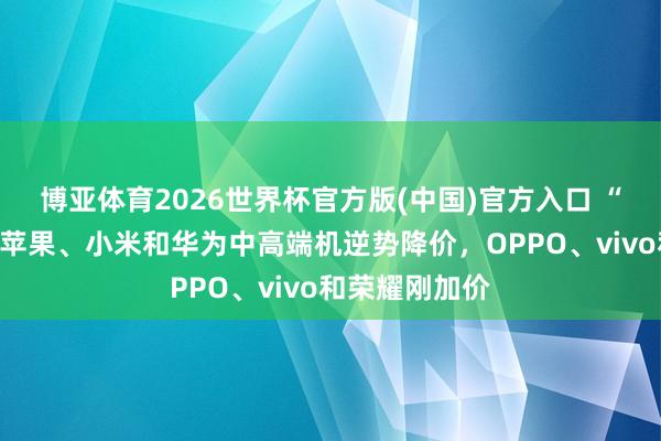 博亚体育2026世界杯官方版(中国)官方入口 “玄幻”手机：苹果、小米和华为中高端机逆势降价，OPPO、vivo和荣耀刚加价