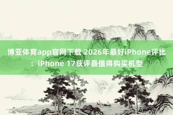 博亚体育app官网下载 2026年最好iPhone评比：iPhone 17获评最值得购买机型