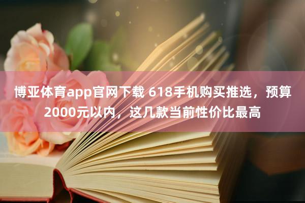 博亚体育app官网下载 618手机购买推选，预算2000元以内，这几款当前性价比最高