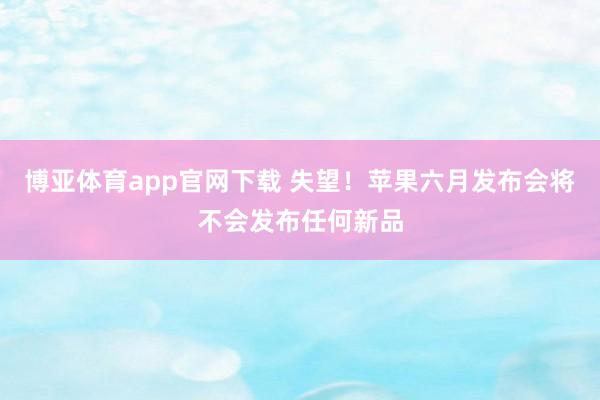 博亚体育app官网下载 失望！苹果六月发布会将不会发布任何新品