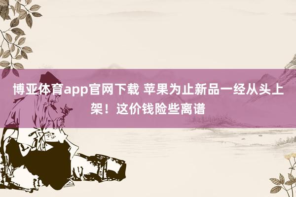 博亚体育app官网下载 苹果为止新品一经从头上架！这价钱险些离谱