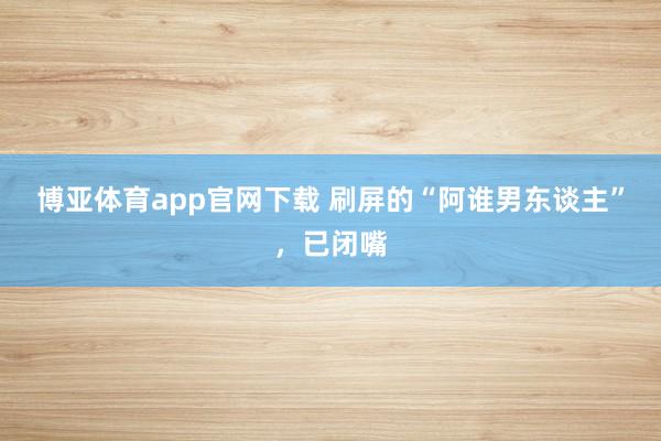 博亚体育app官网下载 刷屏的“阿谁男东谈主”，已闭嘴