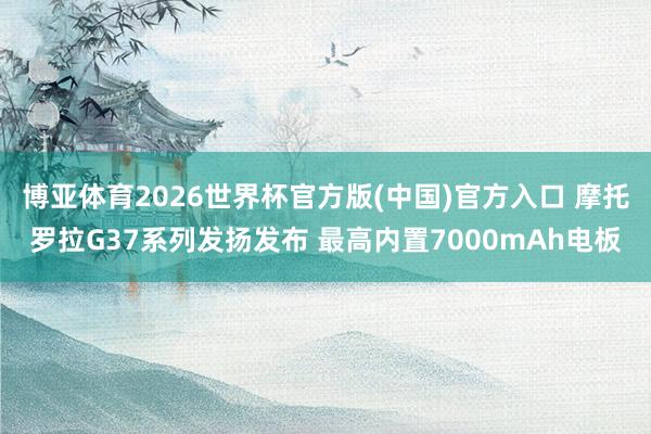 博亚体育2026世界杯官方版(中国)官方入口 摩托罗拉G37系列发扬发布 最高内置7000mAh电板