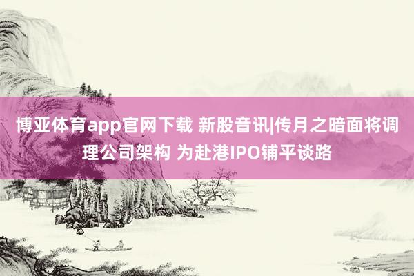 博亚体育app官网下载 新股音讯|传月之暗面将调理公司架构 为赴港IPO铺平谈路