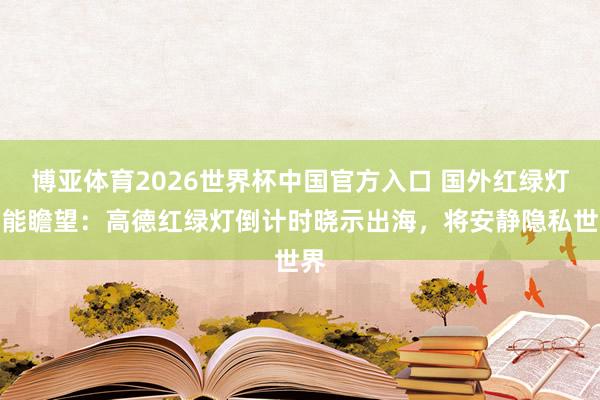 博亚体育2026世界杯中国官方入口 国外红绿灯也能瞻望：高德红绿灯倒计时晓示出海，将安静隐私世界