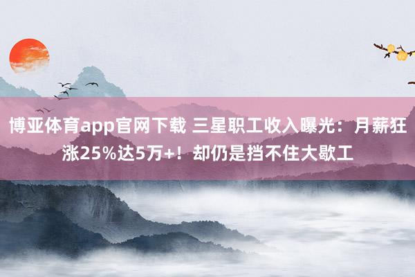 博亚体育app官网下载 三星职工收入曝光：月薪狂涨25%达5万+！却仍是挡不住大歇工