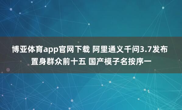 博亚体育app官网下载 阿里通义千问3.7发布 置身群众前十五 国产模子名按序一