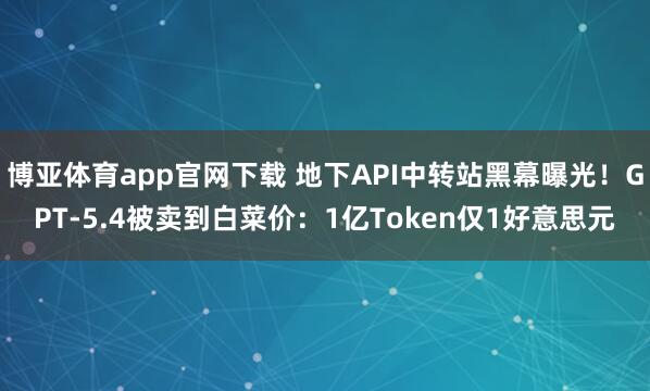 博亚体育app官网下载 地下API中转站黑幕曝光！GPT-5.4被卖到白菜价：1亿Token仅1好意思元