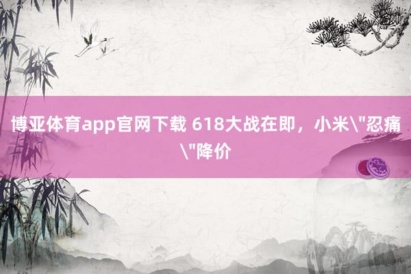 博亚体育app官网下载 618大战在即，小米