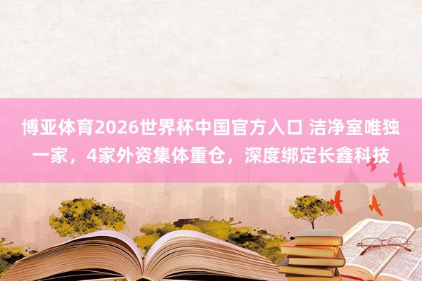 博亚体育2026世界杯中国官方入口 洁净室唯独一家，4家外资集体重仓，深度绑定长鑫科技