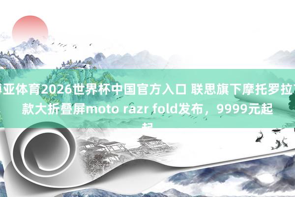 博亚体育2026世界杯中国官方入口 联思旗下摩托罗拉首款大折叠屏moto razr fold发布，9999元起