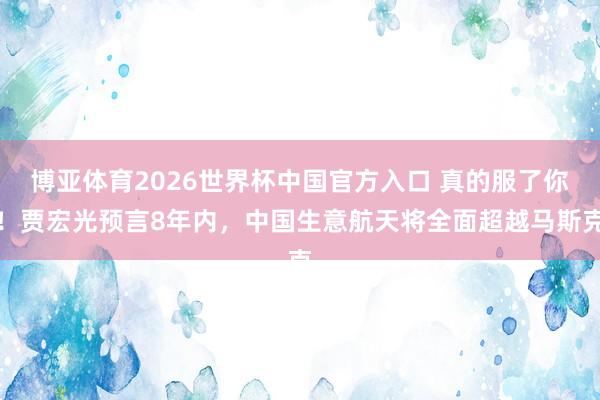 博亚体育2026世界杯中国官方入口 真的服了你！贾宏光预言8年内，中国生意航天将全面超越马斯克