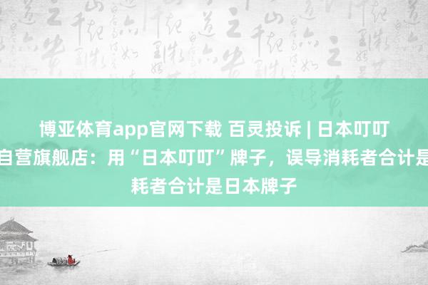 博亚体育app官网下载 百灵投诉 | 日本叮叮外洋京东自营旗舰店：用“日本叮叮”牌子，误导消耗者合计是日本牌子