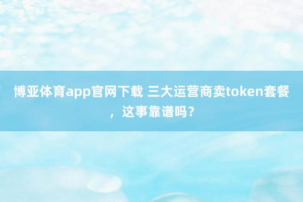 博亚体育app官网下载 三大运营商卖token套餐，这事靠谱吗？