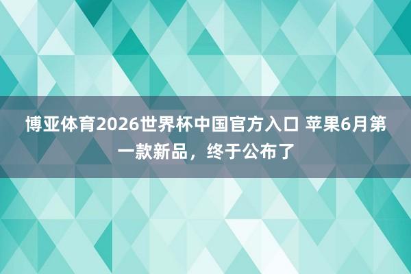 博亚体育2026世界杯中国官方入口 苹果6月第一款新品，终于公布了