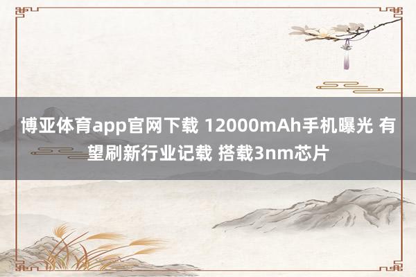 博亚体育app官网下载 12000mAh手机曝光 有望刷新行业记载 搭载3nm芯片