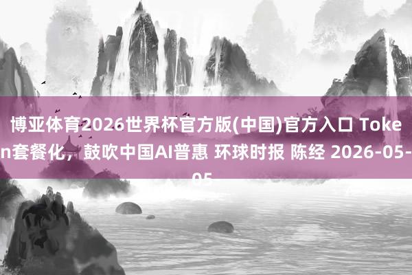 博亚体育2026世界杯官方版(中国)官方入口 Token套餐化，鼓吹中国AI普惠 环球时报 陈经 2026-05-
