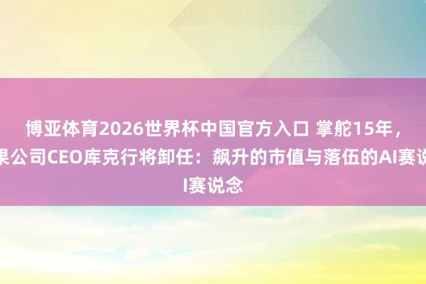 博亚体育2026世界杯中国官方入口 掌舵15年，苹果公司CEO库克行将卸任：飙升的市值与落伍的AI赛说念