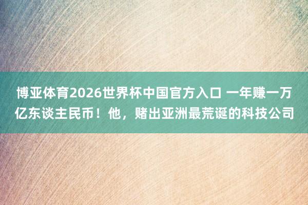 博亚体育2026世界杯中国官方入口 一年赚一万亿东谈主民币！他，赌出亚洲最荒诞的科技公司