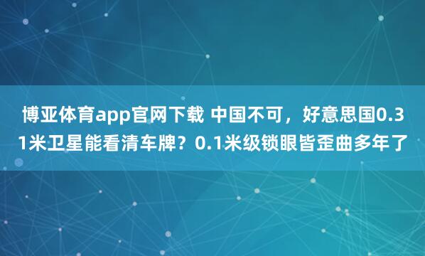 博亚体育app官网下载 中国不可，好意思国0.31米卫星能看清车牌？0.1米级锁眼皆歪曲多年了