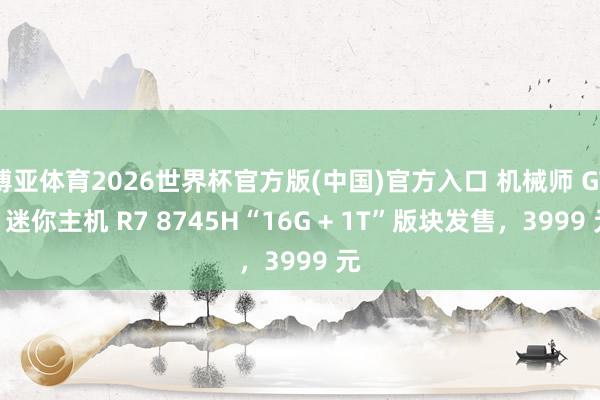 博亚体育2026世界杯官方版(中国)官方入口 机械师 GTR 迷你主机 R7 8745H“16G + 1T”版块发售，3999 元
