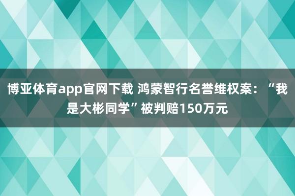 博亚体育app官网下载 鸿蒙智行名誉维权案：“我是大彬同学”被判赔150万元