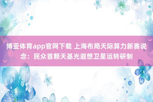 博亚体育app官网下载 上海布局天际算力新赛说念：民众首颗天基光遐想卫星运转研制