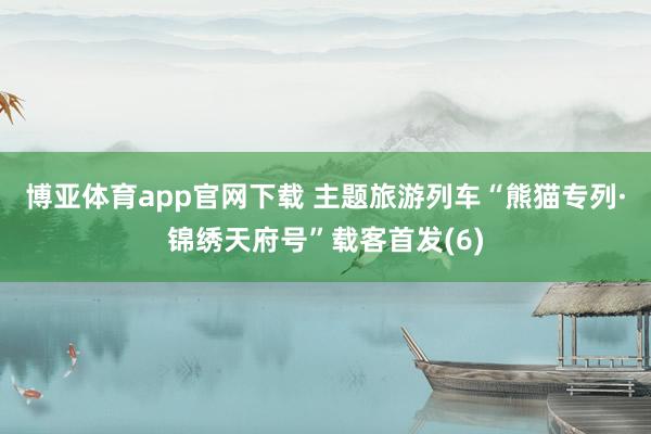 博亚体育app官网下载 主题旅游列车“熊猫专列·锦绣天府号”载客首发(6)