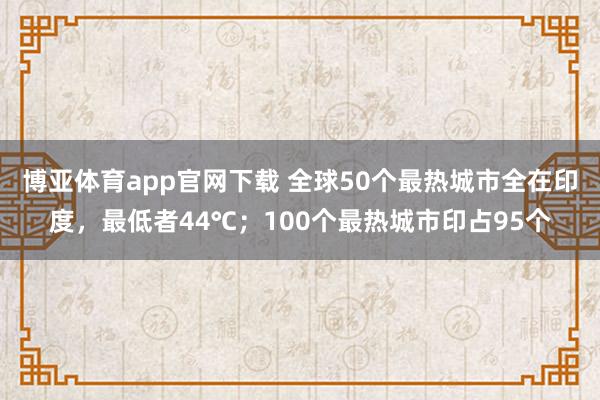 博亚体育app官网下载 全球50个最热城市全在印度，最低者44℃；100个最热城市印占95个