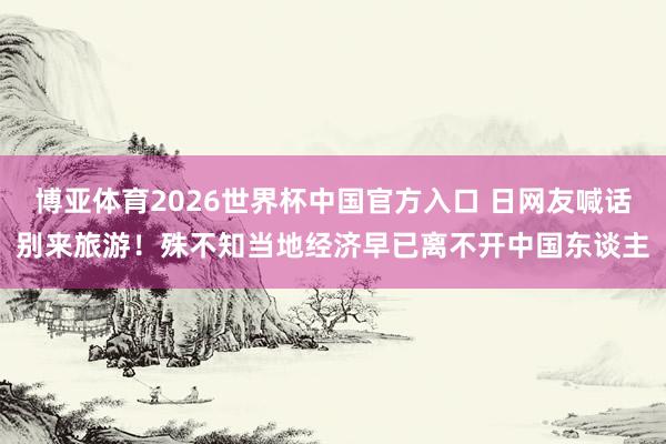 博亚体育2026世界杯中国官方入口 日网友喊话别来旅游！殊不知当地经济早已离不开中国东谈主