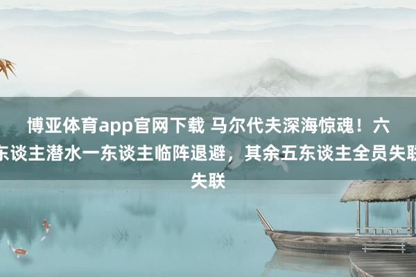博亚体育app官网下载 马尔代夫深海惊魂！六东谈主潜水一东谈主临阵退避，其余五东谈主全员失联
