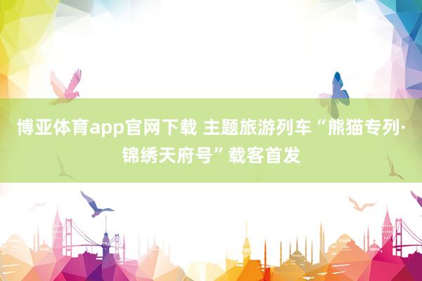博亚体育app官网下载 主题旅游列车“熊猫专列·锦绣天府号”载客首发