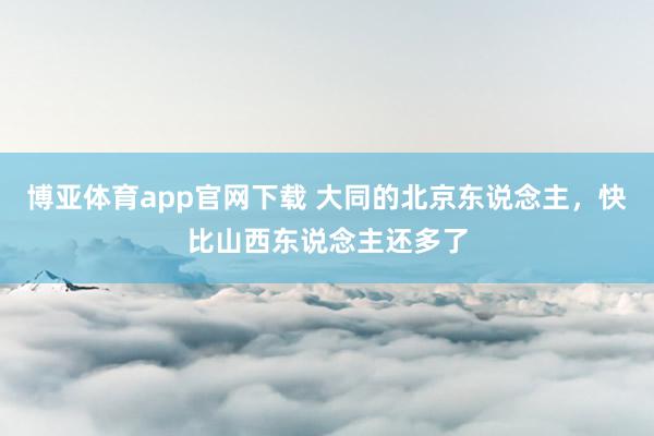 博亚体育app官网下载 大同的北京东说念主，快比山西东说念主还多了
