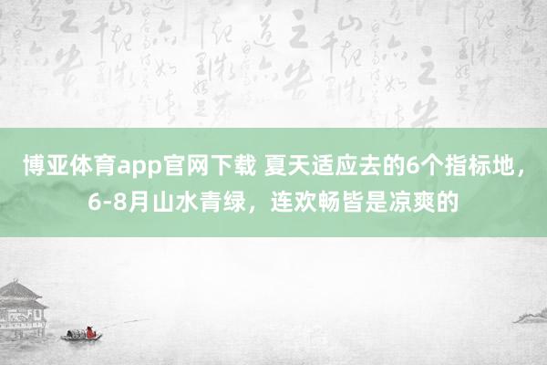 博亚体育app官网下载 夏天适应去的6个指标地，6-8月山水青绿，连欢畅皆是凉爽的