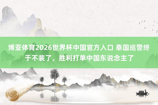 博亚体育2026世界杯中国官方入口 泰国巡警终于不装了，胜利打单中国东说念主了