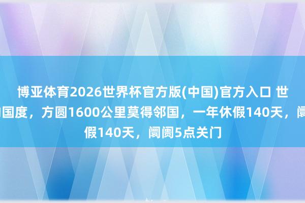 博亚体育2026世界杯官方版(中国)官方入口 世界最沉静的国度，方圆1600公里莫得邻国，一年休假140天，阛阓5点关门