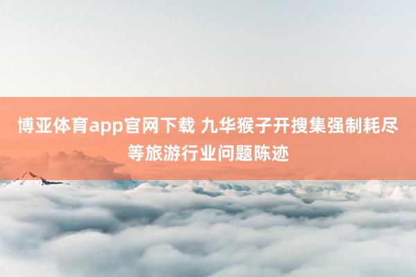 博亚体育app官网下载 九华猴子开搜集强制耗尽等旅游行业问题陈迹