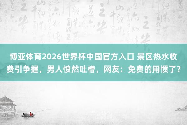 博亚体育2026世界杯中国官方入口 景区热水收费引争握，男人愤然吐槽，网友：免费的用惯了？