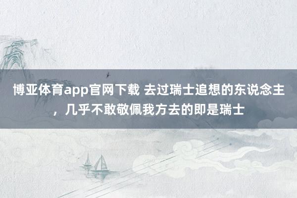 博亚体育app官网下载 去过瑞士追想的东说念主，几乎不敢敬佩我方去的即是瑞士