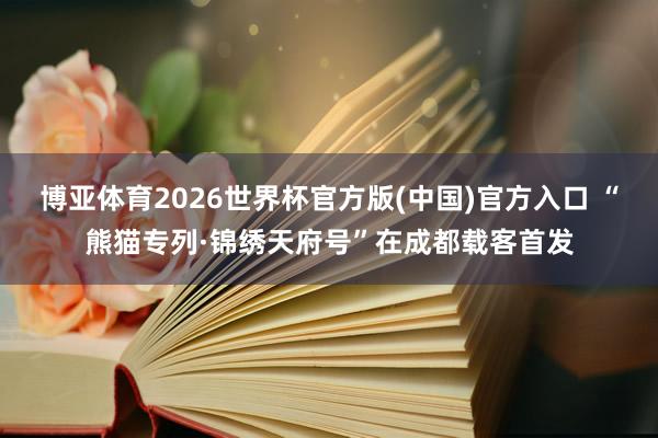博亚体育2026世界杯官方版(中国)官方入口 “熊猫专列·锦绣天府号”在成都载客首发