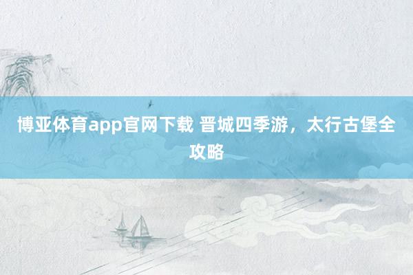 博亚体育app官网下载 晋城四季游，太行古堡全攻略