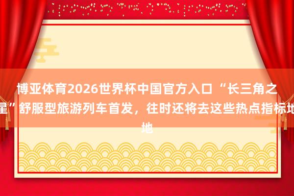 博亚体育2026世界杯中国官方入口 “长三角之星”舒服型旅游列车首发，往时还将去这些热点指标地