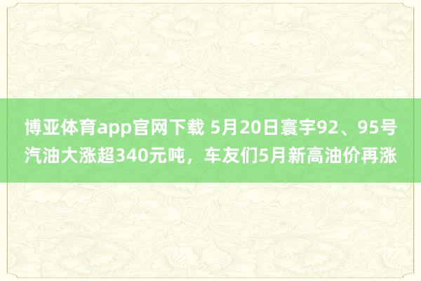 博亚体育app官网下载 5月20日寰宇92、95号汽油大涨超340元吨，车友们5月新高油价再涨