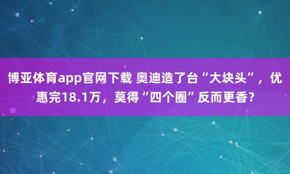 博亚体育app官网下载 奥迪造了台“大块头”，优惠完18.1万，莫得“四个圈”反而更香？