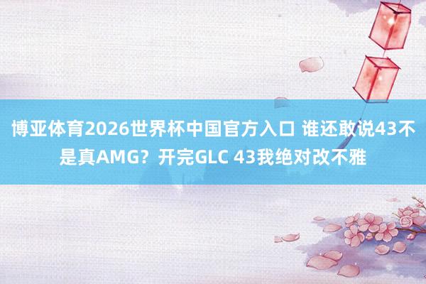 博亚体育2026世界杯中国官方入口 谁还敢说43不是真AMG？开完GLC 43我绝对改不雅