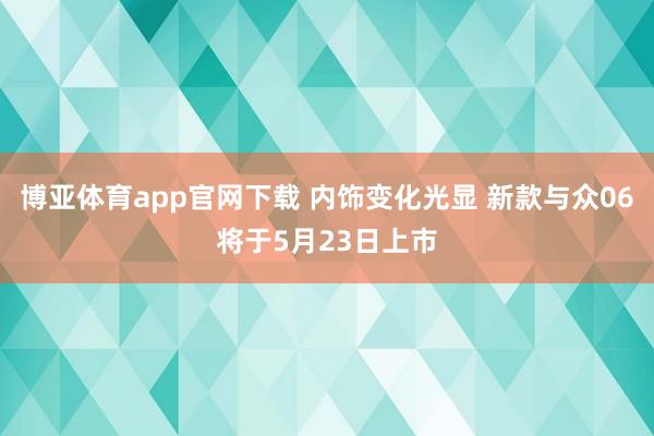 博亚体育app官网下载 内饰变化光显 新款与众06将于5月23日上市