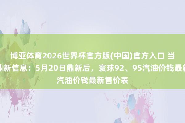 博亚体育2026世界杯官方版(中国)官方入口 当天油价鼎新信息：5月20日鼎新后，寰球92、95汽油价钱最新售价表