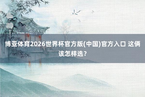 博亚体育2026世界杯官方版(中国)官方入口 这俩该怎样选？